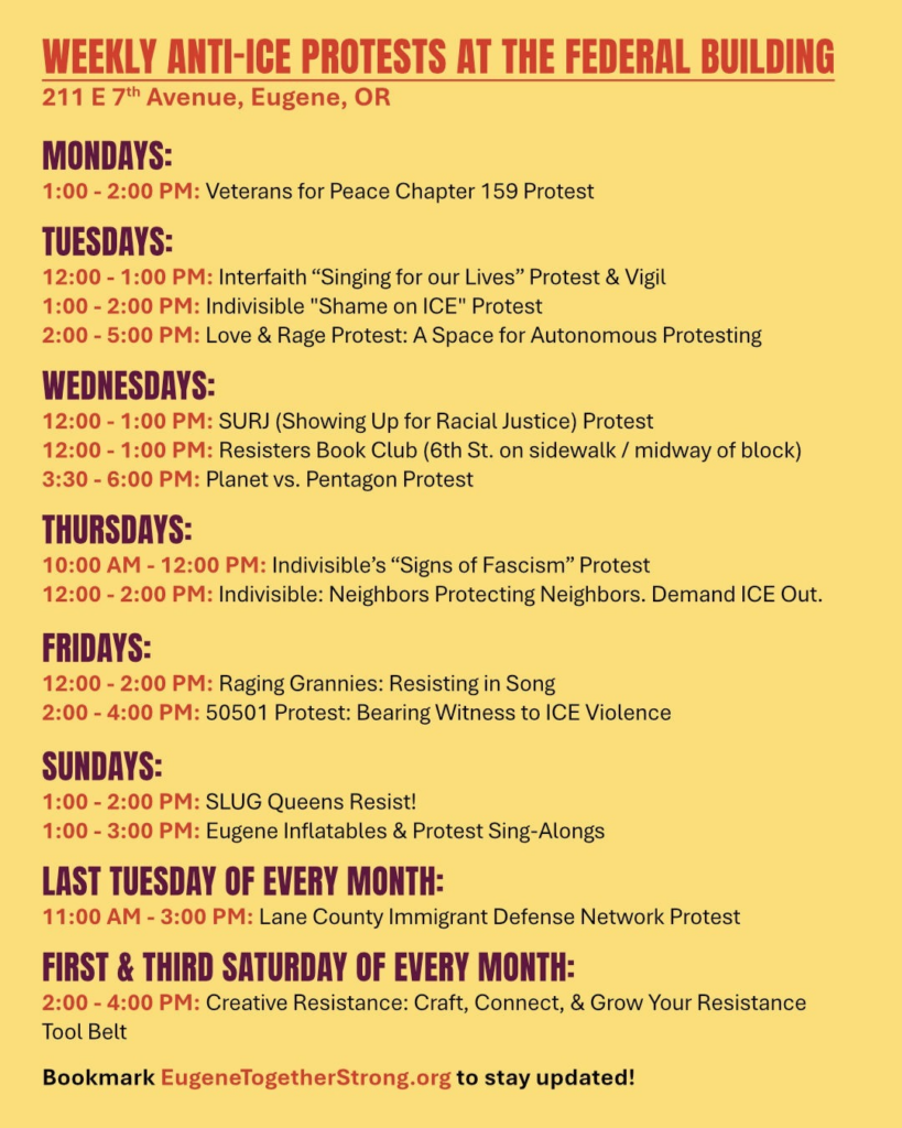 Weekly anti-ICE protests at the federal building:
MONDAYS
1:00 - 2:00 PM: Veterans for Peace Chapter 159 Protest
TUESDAYS
12:00 - 1:00 PM: Interfaith "Singing for Our Lives" Protest and Vigil
1:00 - 2:00 PM: Indivisible "Shame on ICE" Protest
2:00 - 5:00 PM: Love and Rage Protest: A space for autonomous protesting
WEDNESDAYS
12:00 - 1:00 PM: SURJ (Showing Up for Racial Justice) Protest
also 12:00 to 1:00 PM: Resisters book club - on 6th Street sidewalk, midway of block
3:30 to 6:00 PM: Planet vs Pentagon protest
THURSDAYS
10:00 AM - 12:00 PM: Indivisible’s “Signs of Fascism” Protest
fridays
12:00 - 2:00 PM: Raging Grannies: Resisting in song
2:00 - 4:00 PM: 50501 protest: Bearing witness to ICE violence
Sundays
1:00 - 2:00 PM: SLUG Queens Resist!
1:00 - 3:00 PM: Eugene Inflatables & Protest sing-alongs
LAST TUESDAY OF EVERY MONTH
11:00 AM - 3:00 PM: Lane County Immigrant Defense Network Protest
FIRST AND THIRD SATURDAY OF EVERY MONTH
2:00 - 4:00 PM: Creative Resistance: Craft, connect, and grow your resistance tool belt