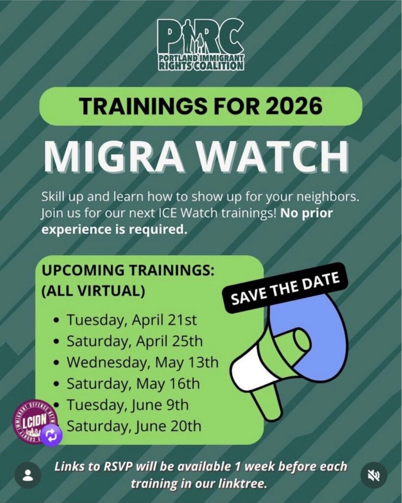 PIRC (Portland Immigrant Rights Coalition)
Trainings for 2026
migra watch
skill up and learn how to show up for your neighbors. join us for our next ice watch trainings! no prior experience is required.
Save the date: upcoming virtual trainings:
tuesday, april 21st
saturday, april 25th
wednesday, may 13th
saturday, may 16th
tuesday, june 9th
saturday, june 20th
links to RSVP will be available 1 week before each training in our linktree.